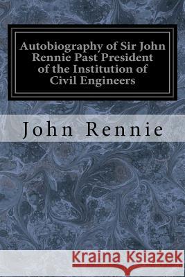 Autobiography of Sir John Rennie Past President of the Institution of Civil Engineers John Rennie 9781545206829