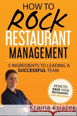 How to Rock Restaurant Management: 5 Ingredients to Leading a Successful Team Katelyn Silva 9781545231616