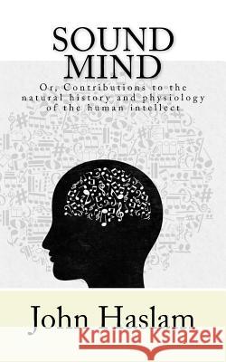 Sound Mind: or, Contributions to the natural history and physiology of the human intellect Haslam, John 9781545250501