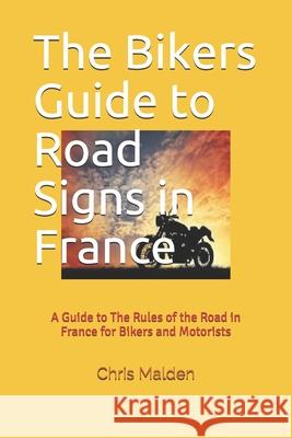 The Bikers Guide to Road Signs in France: A Guide to The Rules of the Road in France for Bikers and Motorists Malden, C. a. 9781545270097 Createspace Independent Publishing Platform