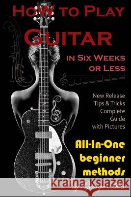 How to Play Guitar in Six Weeks or Less: All-In-One Beginner Methods Mr George Alex 9781545272152 Createspace Independent Publishing Platform