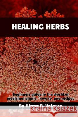 Healing herbs: Beginners guide to the world of medicinal plants, 'how to' and recipes Velasco, Iliana B. 9781545316078 Createspace Independent Publishing Platform