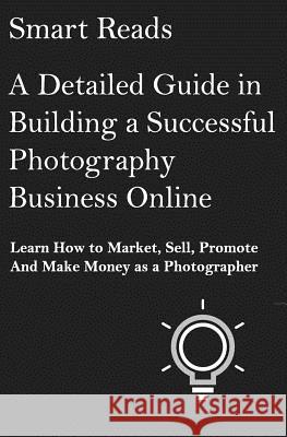 A Detailed Guide in Building a Successful Photography Business Online: Learn How to Market, Sell, Promote and Make Money as a Photographer Smart Reads 9781545316528 Createspace Independent Publishing Platform
