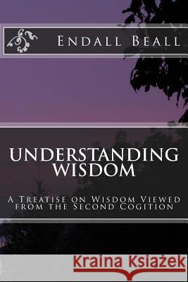 Understanding Wisdom: A Treatise on Wisdom Viewed from the Second Cognition Endall Beall 9781545329764 Createspace Independent Publishing Platform