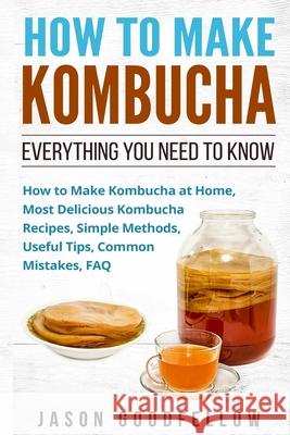 How to Make Kombucha: Everything You Need to Know - How to Make Kombucha at Home, Most Delicious Kombucha Recipes, Simple Methods, Useful Ti Jason Goodfellow 9781545357545