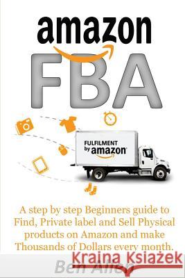 Amazon FBA: Fulfillment By Amazon: A step by step Beginners guide to Find, Private label and Sell Physical products on Amazon and Allen, Ben 9781545410134 Createspace Independent Publishing Platform