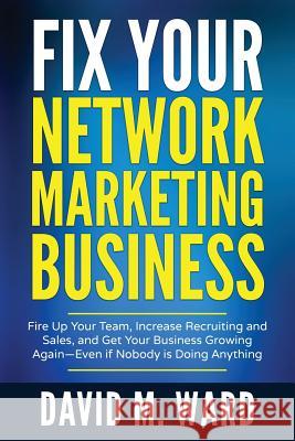 Fix Your Network Marketing Business: Fire Up Your Team, Increase Recruiting and Sales, and Get Your Business Growing Again-Even If Nobody Is Doing Any David M. Ward 9781545410622 Createspace Independent Publishing Platform