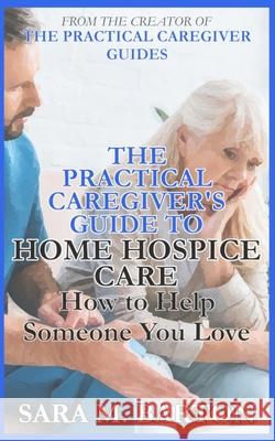 The Practical Caregiver's Guide to Home Hospice: How to Help Someone You Love Sara M. Barton 9781545428474 Createspace Independent Publishing Platform