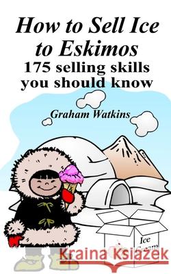 How to Sell Ice to Eskimos - 175 Selling Skills You Should Know Graham Watkins 9781545433775 Createspace Independent Publishing Platform