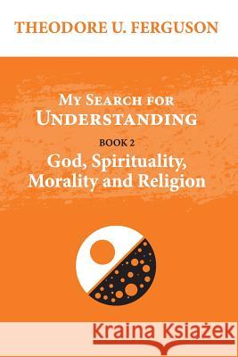 My Search for Understanding. Book 2. God, Spirituality, Morality and Religion Theodore U. Ferguson 9781545464861