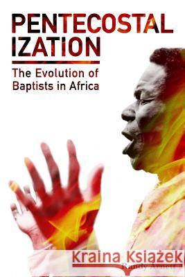 Pentecostalization: The Evolution of Baptists in Africa Randy Arnett 9781545471548