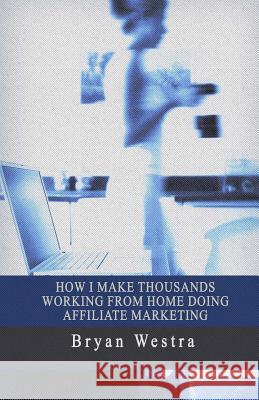 How I Make Thousands Working From Home Doing Affiliate Marketing Westra, Bryan 9781545516652 Createspace Independent Publishing Platform