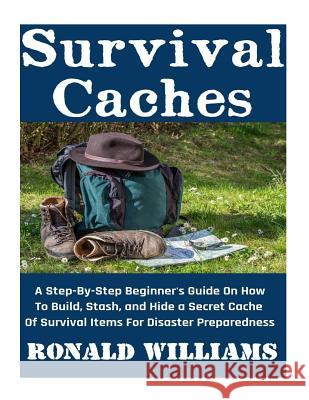 Survival Caches: A Step-By-Step Beginner's Guide On How To Build, Stash, and Hide A Cache Of Survival Items For Disaster Preparedness Ronald Williams 9781545533611