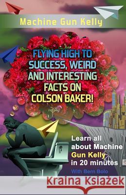 Machine Gun Kelly: Flying High to Success, Weird and Interesting Facts on Richard Colson Baker! Bern Bolo 9781545541845