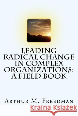 Leading Radical Change in Complex Organizations: A Field Book Arthur M. Freedman 9781545573419