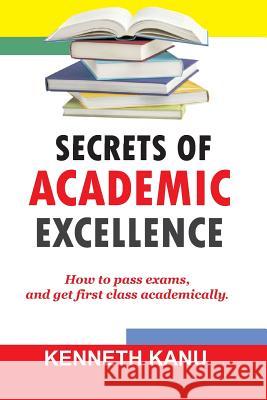 The Secrets of Academic Excellence: Excelling in Academics Kenneth Kanu 9781545594711 Createspace Independent Publishing Platform