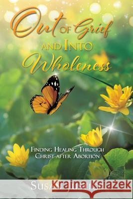 Out of Grief and Into Wholeness: Finding Healing Through Christ after Abortion Susan Justice 9781545636121 Xulon Press