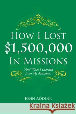 How I Lost $1,500,000 In Missions: (And What I Learned from My Mistakes) John Addink 9781545657430