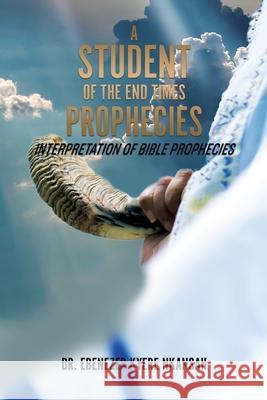 A Student of the End Times Prophecies: Interpretation of Bible Prophecies Dr Ebenezer Kyere Nkansah 9781545673317 Xulon Press