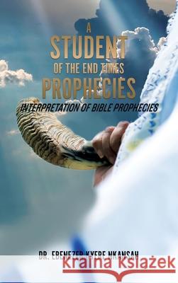 A Student of the End Times Prophecies: Interpretation of Bible Prophecies Dr Ebenezer Kyere Nkansah 9781545673324 Xulon Press