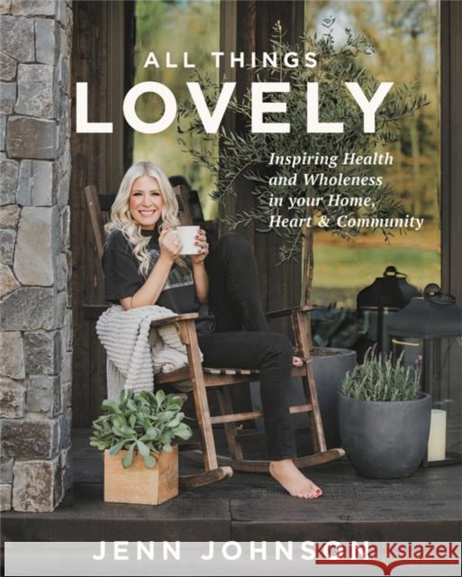 All Things Lovely: Inspiring Health and Wholeness in Your Home, Heart, and Community Jenn Johnson 9781546015727 Worthy Books