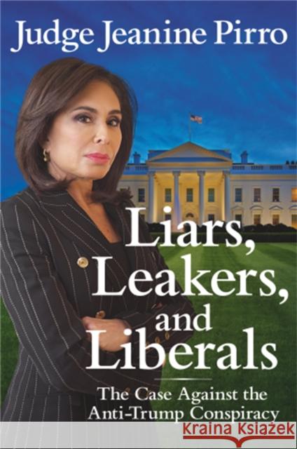 Liars, Leakers, and Liberals: The Case Against the Anti-Trump Conspiracy Jeanine Pirro 9781546083405