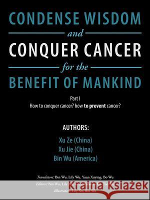 Condense Wisdom and Conquer Cancer for the Benefit of Mankind: How to Conquer Cancer? How To Prevent Cancer? Xu Ze, Xu Jie, Bin Wu (University of Missouri Columbia USA) 9781546218326 Authorhouse