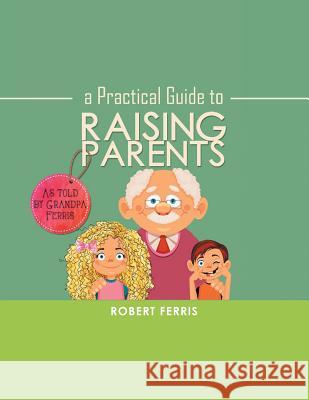A Practical Guide to Raising Parents: As Told by Grandpa Ferris Robert Ferris 9781546238058