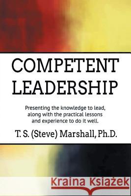 Competent Leadership: Presenting the Knowledge to Lead, Along with the Practical Lessons and Experience to Do It Well T S (Steve) Marshall, PhD 9781546253778