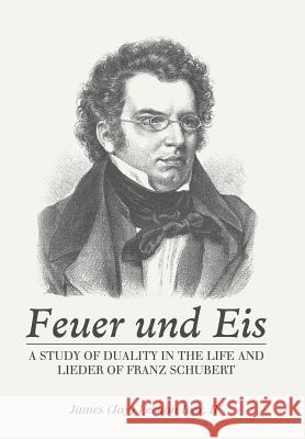 Feuer Und Eis: A Study of Duality in the Life and Lieder of Franz Schubert James Vernon Ivey, IV 9781546255529