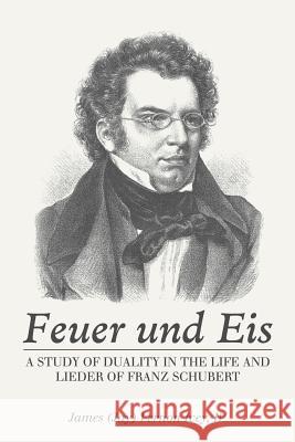 Feuer Und Eis: A Study of Duality in the Life and Lieder of Franz Schubert James Vernon Ivey, IV 9781546255543