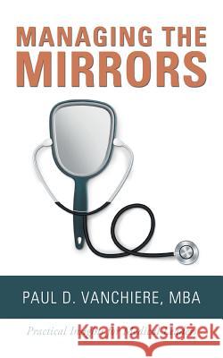 Managing the Mirrors: Practical Insights for Medical Leaders Mba Paul D. Vanchiere 9781546266839 Authorhouse
