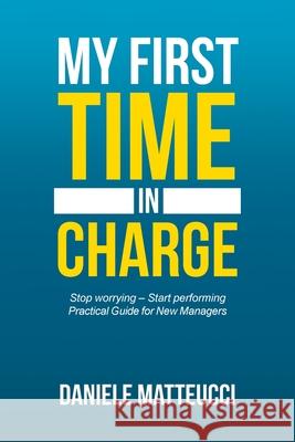 My First Time in Charge: Stop Worrying - Start Performing Practical Guide for New Managers Daniele Matteucci 9781546299349 Authorhouse UK