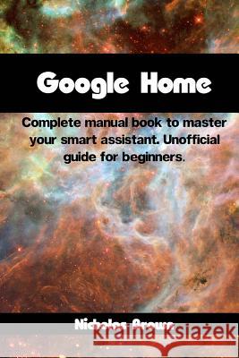 Google Home: Complete Manual Book to Master Your Smart Assistant. Unofficial Guide for Beginners Nicholas Brown 9781546308270