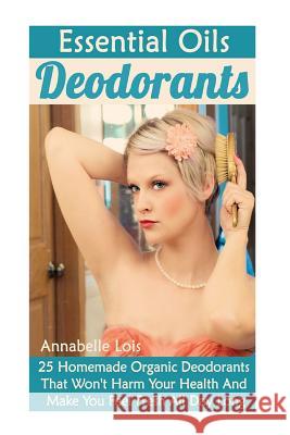 Essential Oils Deodorants: 25 Homemade Organic Deodorants That Won't Harm Your Health And Make You Feel Fresh All Day Long: (Natural Skin Care, O Lois, Annabelle 9781546315803