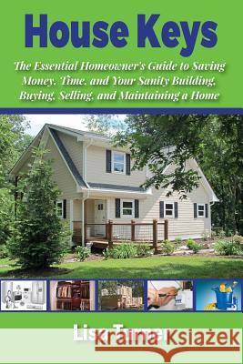 House Keys: The Essential Homeowner's Guide to Saving Money, Time, and Your Sanity Building, Buying, Selling, and Maintaining a Home Lisa Turner 9781546350316 Createspace Independent Publishing Platform