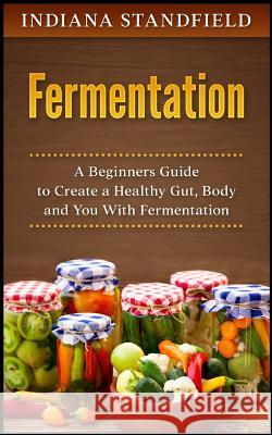 Fermentation: A Beginners Guide to Create a Healthy Gut, Body and You with Fermentation Indiana Standfield 9781546360803 Createspace Independent Publishing Platform