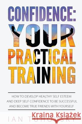 Confidence: Your Practical Training: How to Develop Healthy Self Esteem and Deep Self Confidence to Be Successful and Become True Ian Tuhovsky 9781546365358 Createspace Independent Publishing Platform