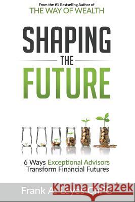 Shaping the Future: 6 Ways Exceptional Advisors Transform Financial Futures Frank A. Leye 9781546375470 Createspace Independent Publishing Platform