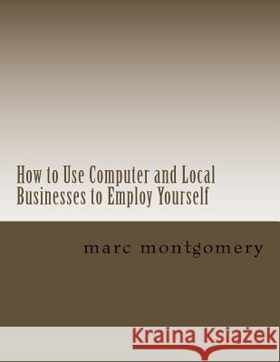 How to Use Computer and Local Businesses to Employ Yourself Marc Montgomery 9781546405221 Createspace Independent Publishing Platform