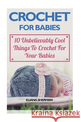 Crochet For Babies: 10 Unbelievably Cool Things To Crochet For Your Babies Sherman, Eliana 9781546407652