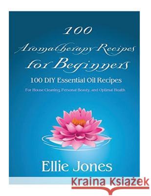 100 Aromatherapy Recipes For Beginners: 100 DIY Essential Oil Recipes for House Cleaning, Personal Beauty, and Optimal Health Ellie Jones 9781546414742 Createspace Independent Publishing Platform