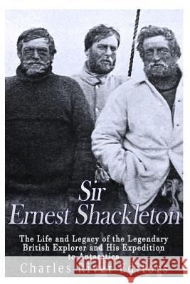 Sir Ernest Shackleton: The Life and Legacy of the Legendary British Explorer and His Expeditions to Antarctica Charles River Editors 9781546431084 Createspace Independent Publishing Platform