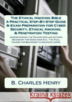 The Ethical Hacking Bible: A Practical Step-By-Step Guide & Exam Preparation for Cyber Security, Ethical Hacking, & Penetration Testing: Understa B. Charles Henry 9781546457817