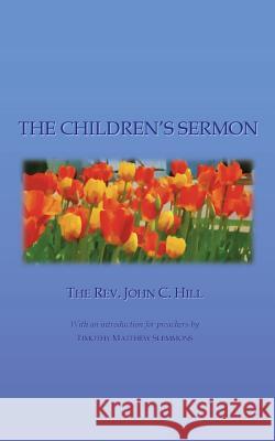 The Children's Sermon: With a Selection of Five Minute Sermons to Children, for Pastors, Sunday-School Libraries and Home Reading Rev John C. Hill Timothy Matthew Slemmons 9781546466406 Createspace Independent Publishing Platform