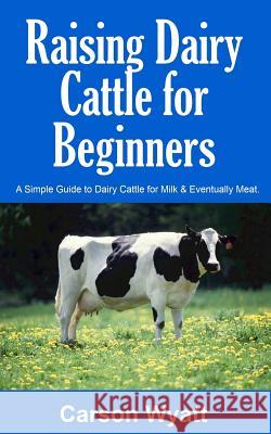 Raising Dairy Cattle for Beginners: A Simple Guide to Dairy Cattle for Milk and Eventually Meat Carson Wyatt 9781546482758