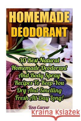 Homemade Deodorant: 30 Best Natural Homemade Deodorant And Body Spray Recipes To Keep You Dry And Smelling Fresh All Day Long! Carver, Linn 9781546511731