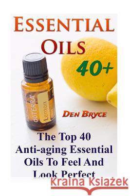 Essential Oils 40+: The Top 40 Anti-aging Essential Oils To Feel And Look Perfect Den Bryce 9781546511861