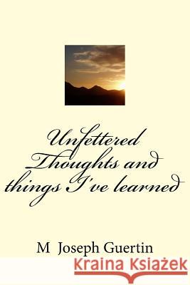 Unfettered Thoughts and things I've learned M. Joseph Guertin 9781546533870 Createspace Independent Publishing Platform