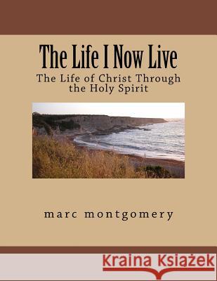 The Life I Now Live: The Life of Christ Through the Holy Spirit Marc Montgomery 9781546536420 Createspace Independent Publishing Platform